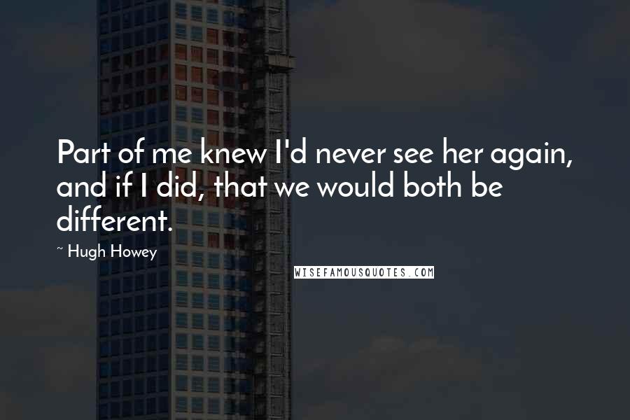 Hugh Howey Quotes: Part of me knew I'd never see her again, and if I did, that we would both be different.