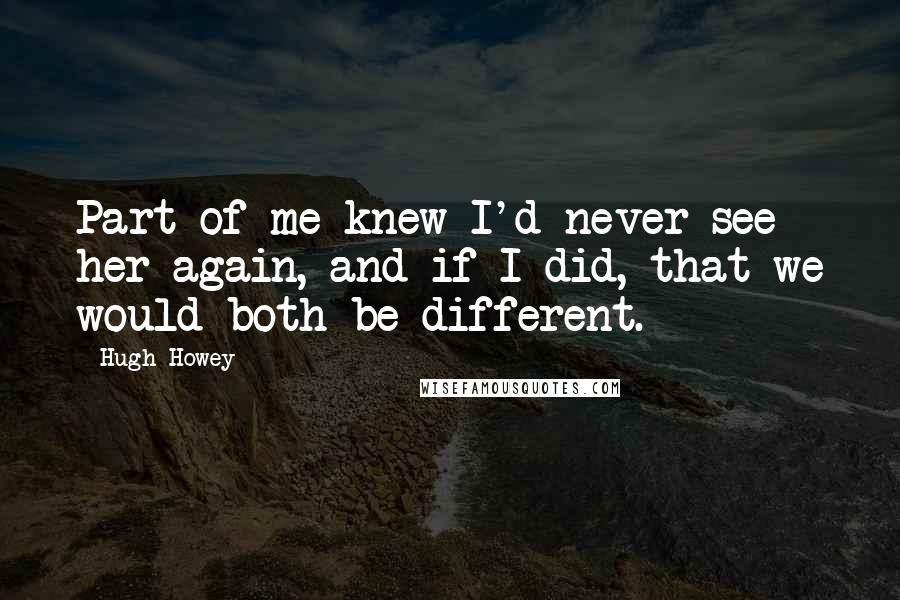 Hugh Howey Quotes: Part of me knew I'd never see her again, and if I did, that we would both be different.