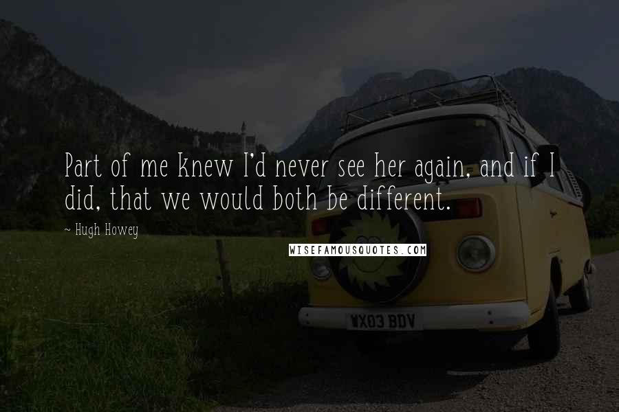 Hugh Howey Quotes: Part of me knew I'd never see her again, and if I did, that we would both be different.