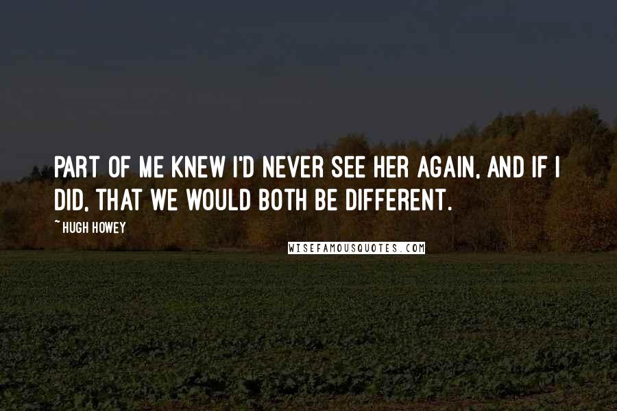 Hugh Howey Quotes: Part of me knew I'd never see her again, and if I did, that we would both be different.