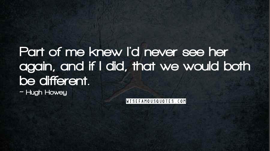 Hugh Howey Quotes: Part of me knew I'd never see her again, and if I did, that we would both be different.