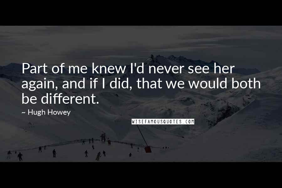 Hugh Howey Quotes: Part of me knew I'd never see her again, and if I did, that we would both be different.