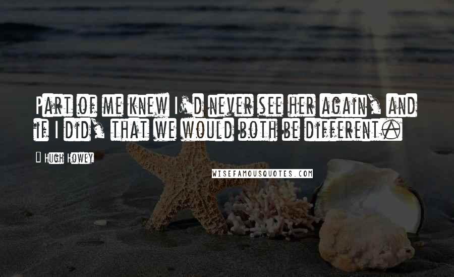Hugh Howey Quotes: Part of me knew I'd never see her again, and if I did, that we would both be different.