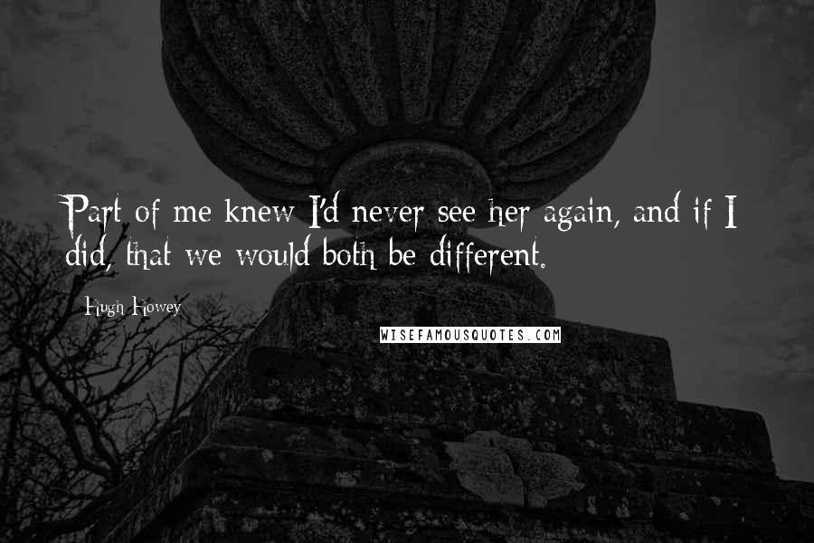 Hugh Howey Quotes: Part of me knew I'd never see her again, and if I did, that we would both be different.