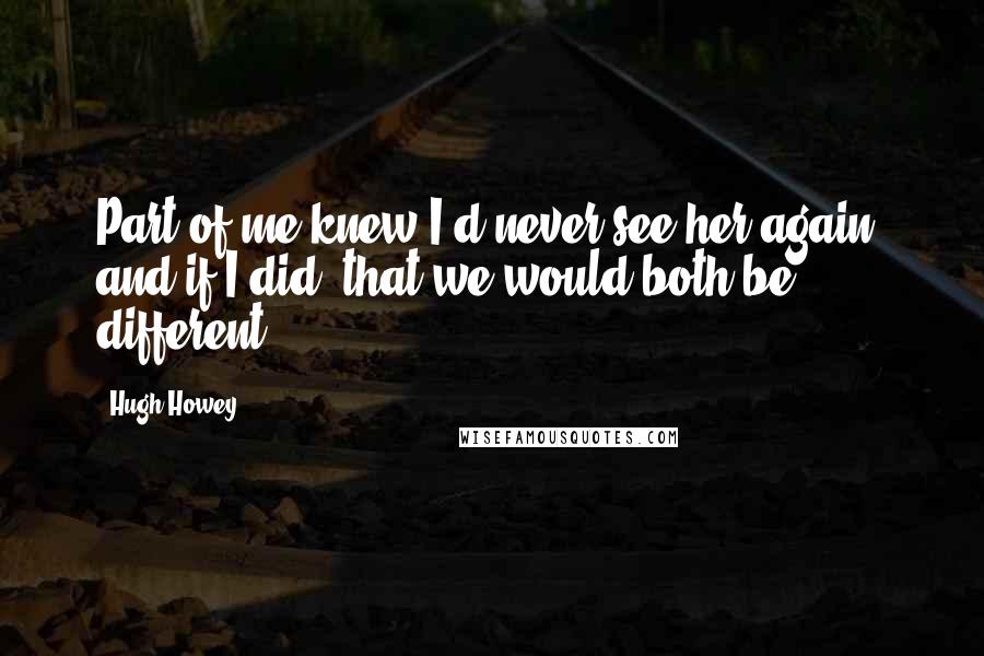 Hugh Howey Quotes: Part of me knew I'd never see her again, and if I did, that we would both be different.