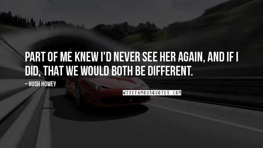 Hugh Howey Quotes: Part of me knew I'd never see her again, and if I did, that we would both be different.