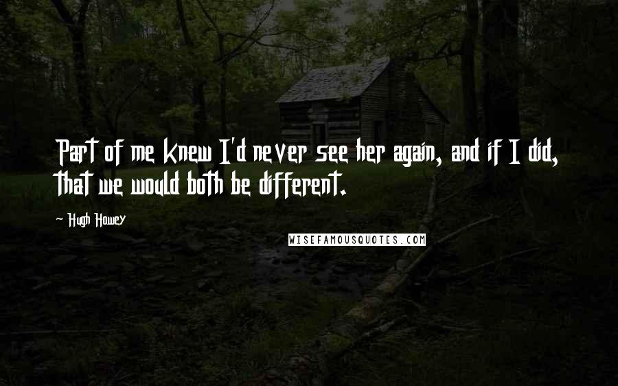 Hugh Howey Quotes: Part of me knew I'd never see her again, and if I did, that we would both be different.