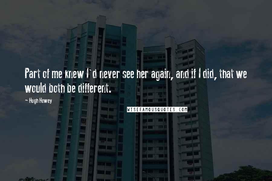 Hugh Howey Quotes: Part of me knew I'd never see her again, and if I did, that we would both be different.