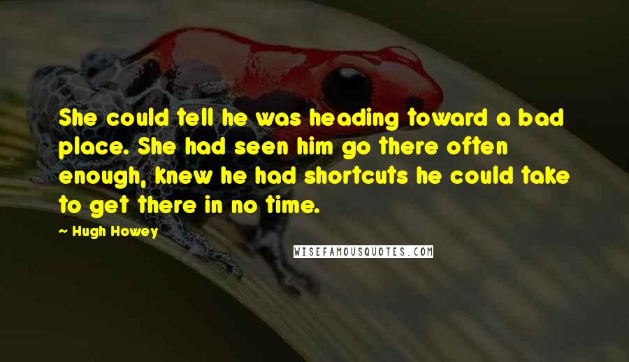 Hugh Howey Quotes: She could tell he was heading toward a bad place. She had seen him go there often enough, knew he had shortcuts he could take to get there in no time.