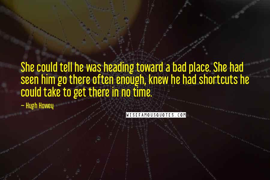 Hugh Howey Quotes: She could tell he was heading toward a bad place. She had seen him go there often enough, knew he had shortcuts he could take to get there in no time.