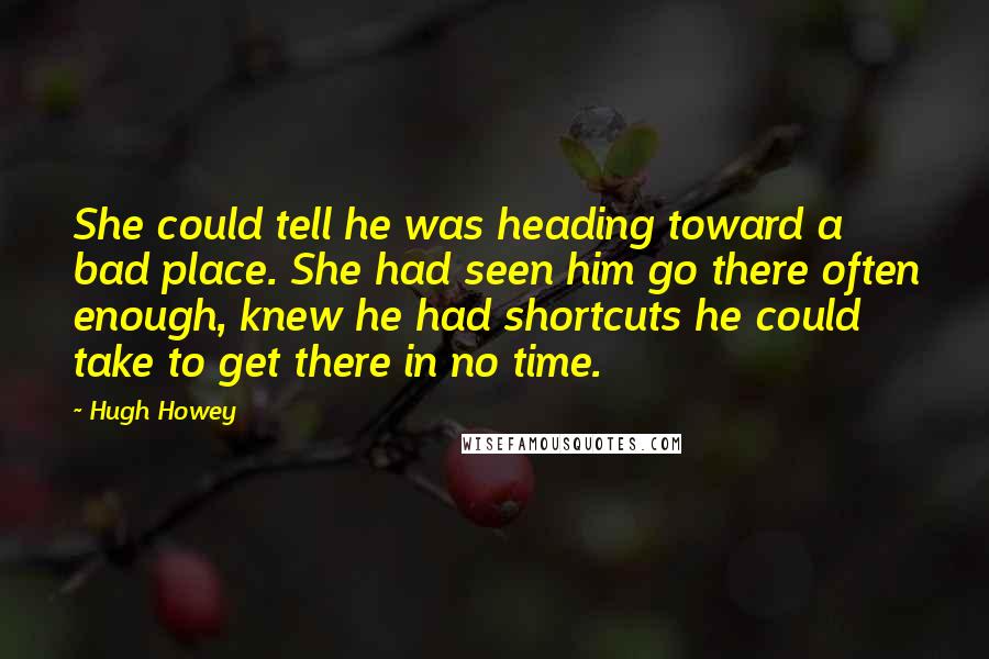 Hugh Howey Quotes: She could tell he was heading toward a bad place. She had seen him go there often enough, knew he had shortcuts he could take to get there in no time.