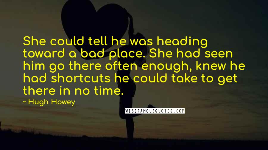 Hugh Howey Quotes: She could tell he was heading toward a bad place. She had seen him go there often enough, knew he had shortcuts he could take to get there in no time.