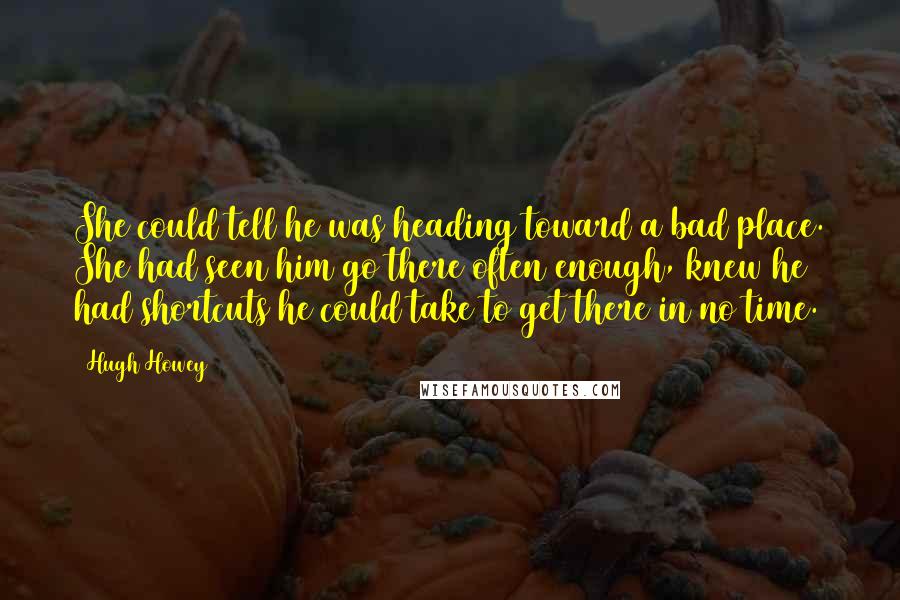 Hugh Howey Quotes: She could tell he was heading toward a bad place. She had seen him go there often enough, knew he had shortcuts he could take to get there in no time.