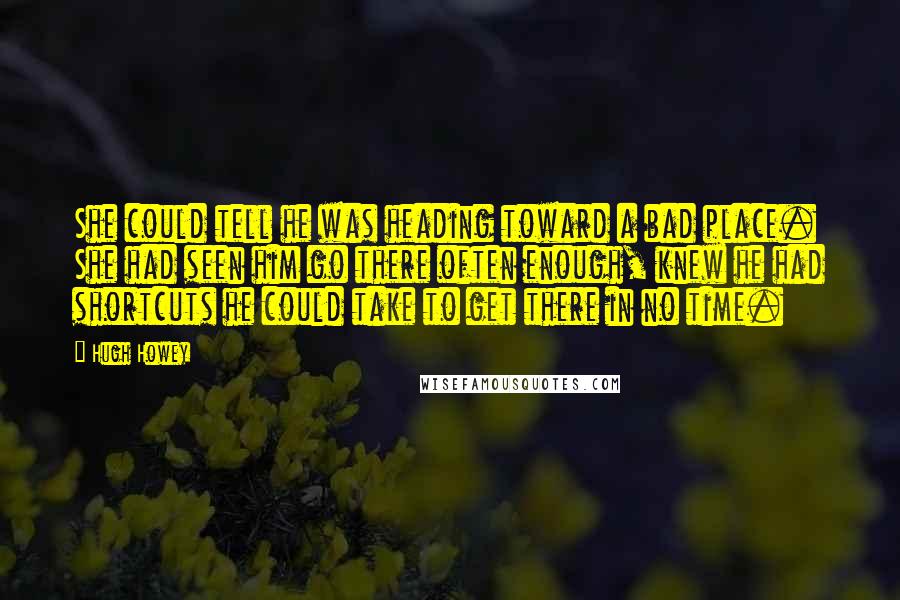 Hugh Howey Quotes: She could tell he was heading toward a bad place. She had seen him go there often enough, knew he had shortcuts he could take to get there in no time.