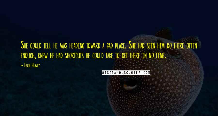 Hugh Howey Quotes: She could tell he was heading toward a bad place. She had seen him go there often enough, knew he had shortcuts he could take to get there in no time.