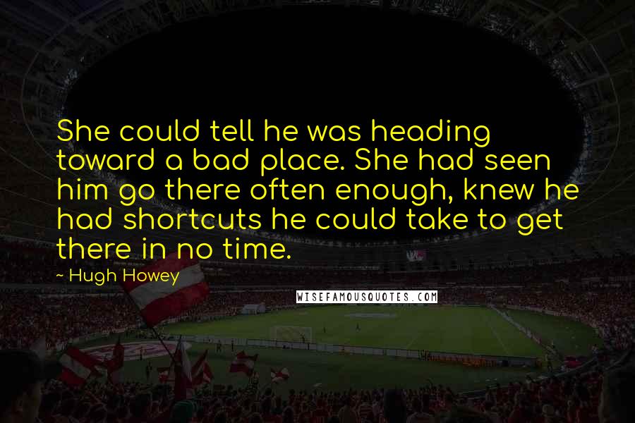 Hugh Howey Quotes: She could tell he was heading toward a bad place. She had seen him go there often enough, knew he had shortcuts he could take to get there in no time.