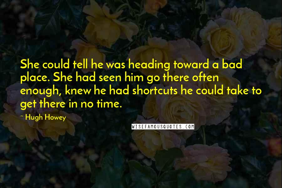 Hugh Howey Quotes: She could tell he was heading toward a bad place. She had seen him go there often enough, knew he had shortcuts he could take to get there in no time.