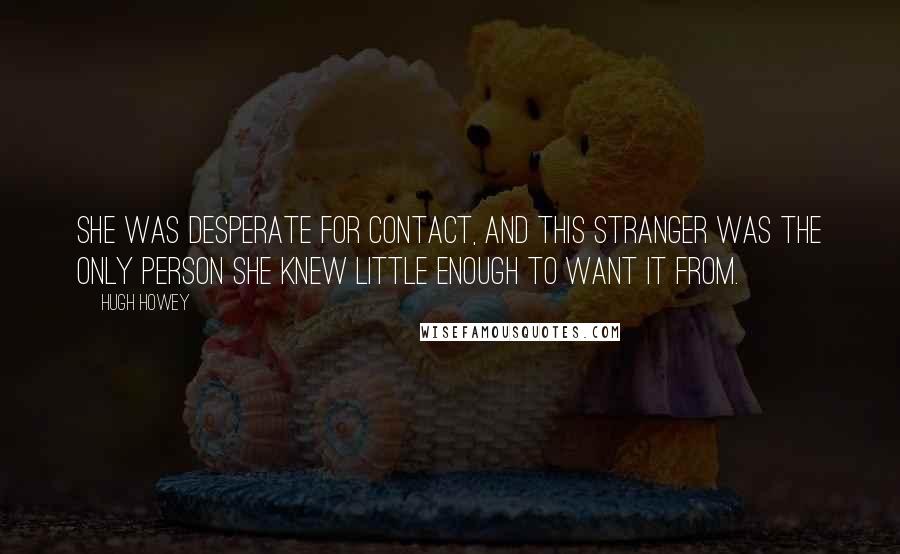 Hugh Howey Quotes: She was desperate for contact, and this stranger was the only person she knew little enough to want it from.