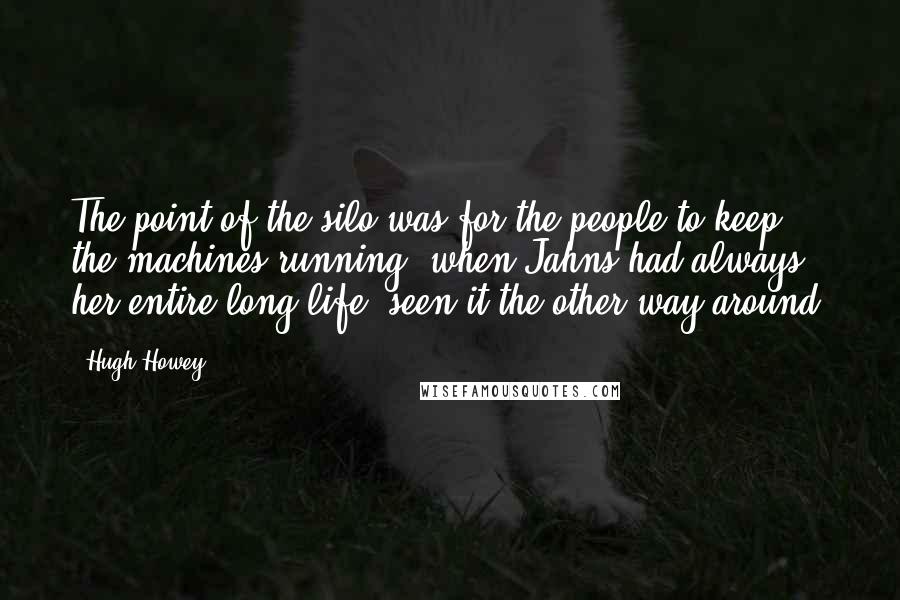 Hugh Howey Quotes: The point of the silo was for the people to keep the machines running, when Jahns had always, her entire long life, seen it the other way around.