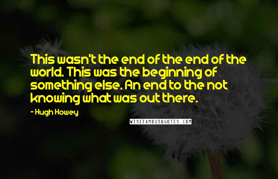 Hugh Howey Quotes: This wasn't the end of the end of the world. This was the beginning of something else. An end to the not knowing what was out there.