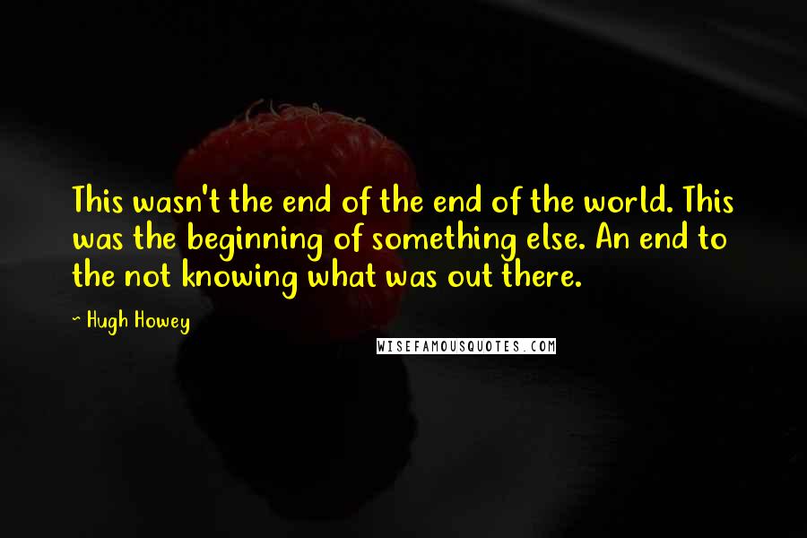 Hugh Howey Quotes: This wasn't the end of the end of the world. This was the beginning of something else. An end to the not knowing what was out there.