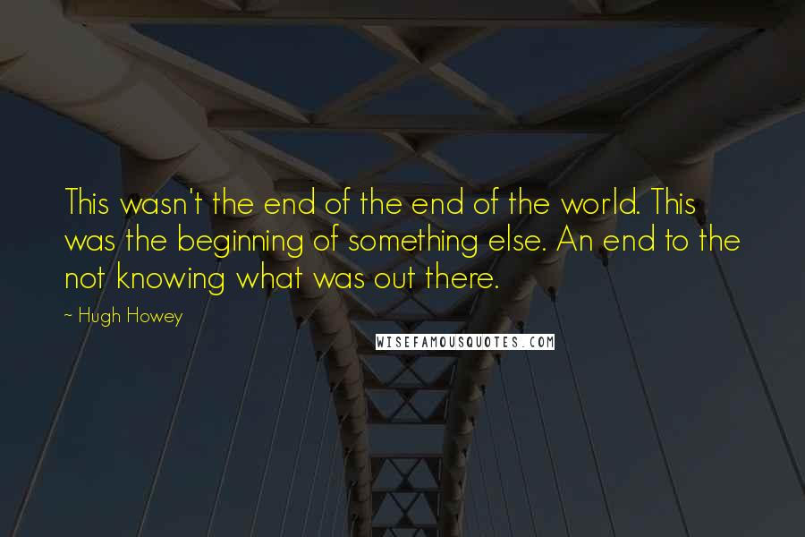 Hugh Howey Quotes: This wasn't the end of the end of the world. This was the beginning of something else. An end to the not knowing what was out there.