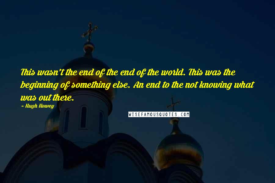 Hugh Howey Quotes: This wasn't the end of the end of the world. This was the beginning of something else. An end to the not knowing what was out there.