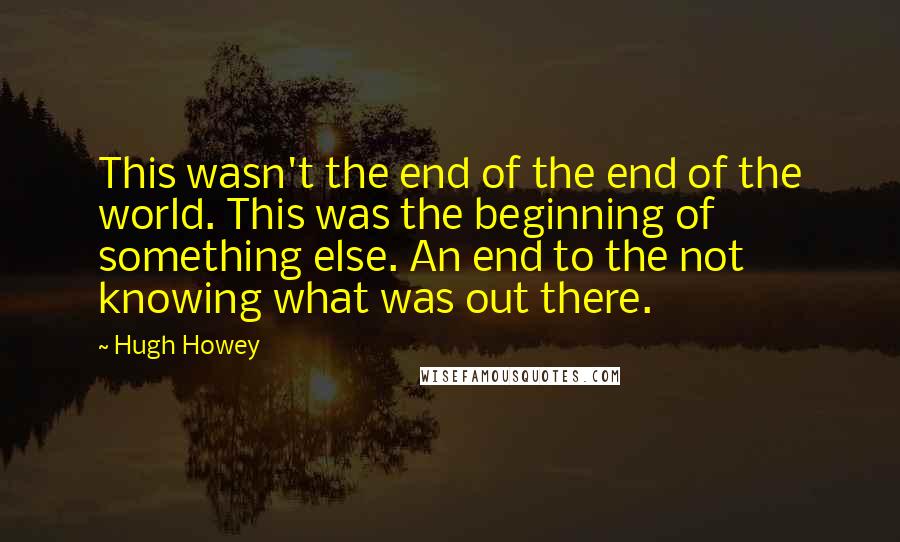 Hugh Howey Quotes: This wasn't the end of the end of the world. This was the beginning of something else. An end to the not knowing what was out there.