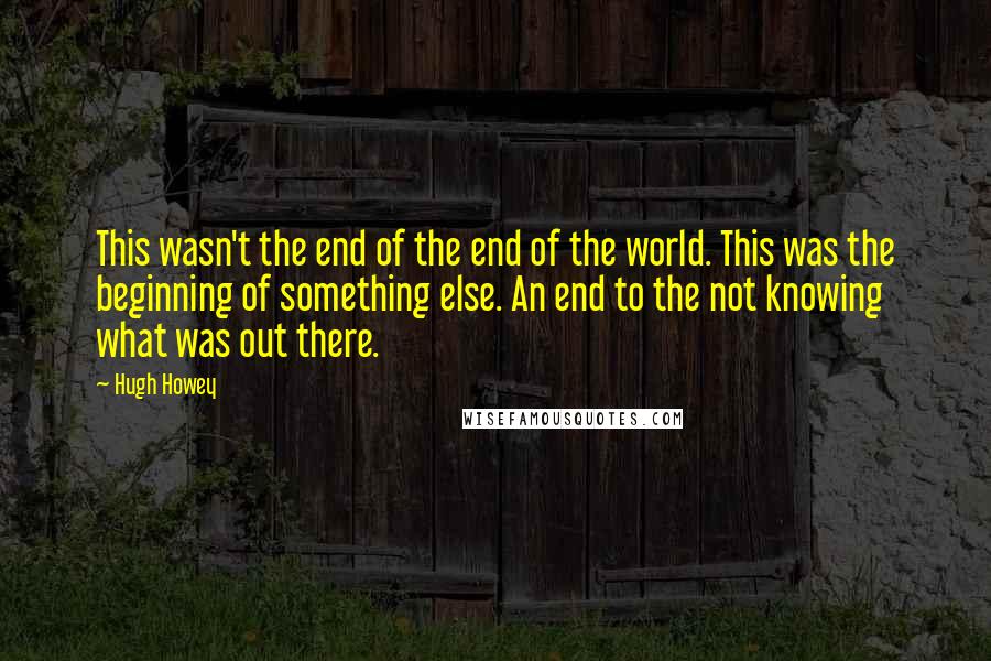 Hugh Howey Quotes: This wasn't the end of the end of the world. This was the beginning of something else. An end to the not knowing what was out there.