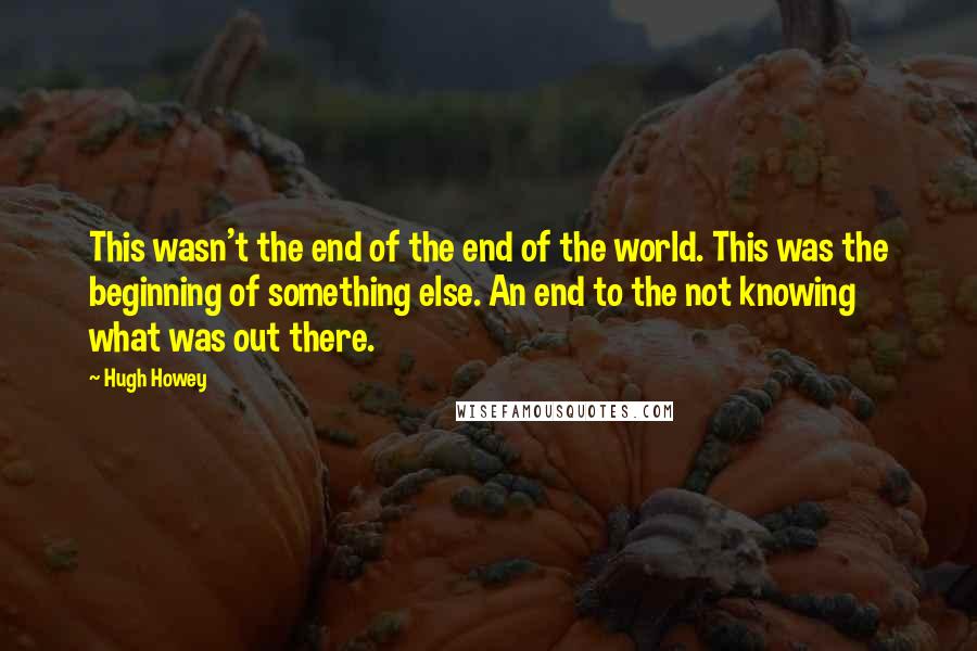 Hugh Howey Quotes: This wasn't the end of the end of the world. This was the beginning of something else. An end to the not knowing what was out there.