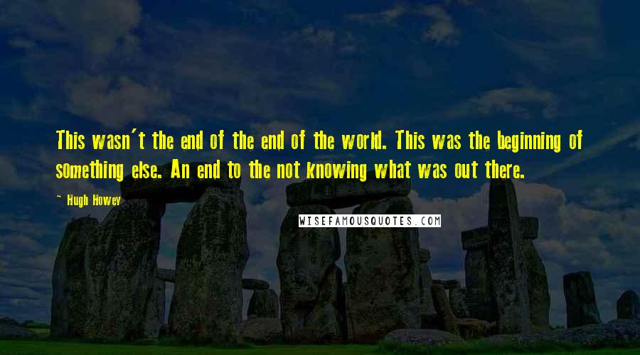 Hugh Howey Quotes: This wasn't the end of the end of the world. This was the beginning of something else. An end to the not knowing what was out there.