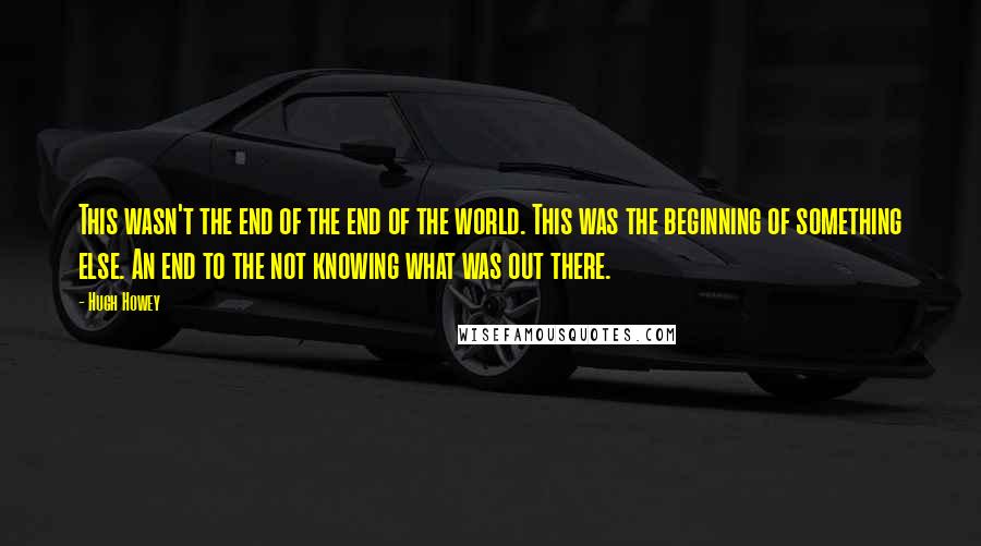 Hugh Howey Quotes: This wasn't the end of the end of the world. This was the beginning of something else. An end to the not knowing what was out there.