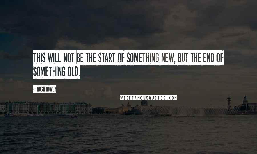 Hugh Howey Quotes: This will not be the start of something new, but the end of something old.