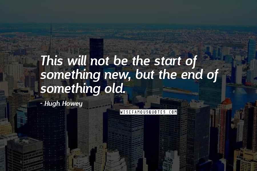 Hugh Howey Quotes: This will not be the start of something new, but the end of something old.