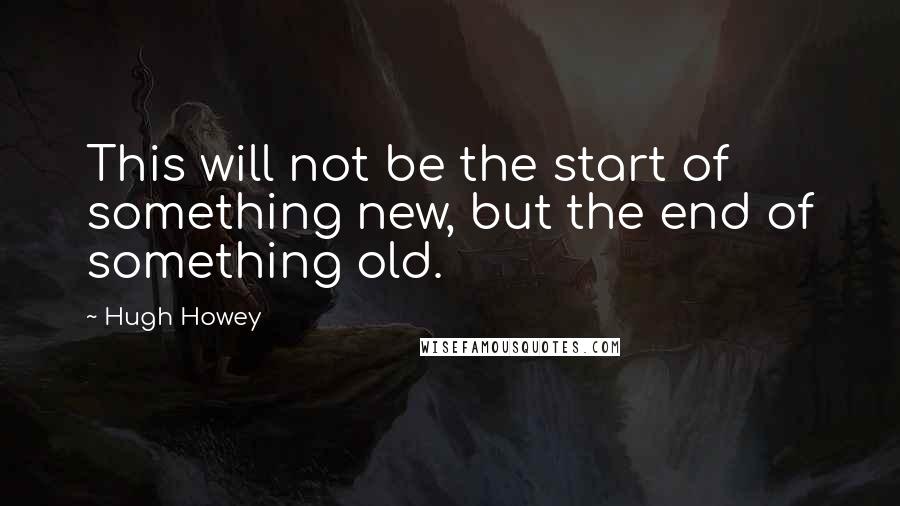 Hugh Howey Quotes: This will not be the start of something new, but the end of something old.