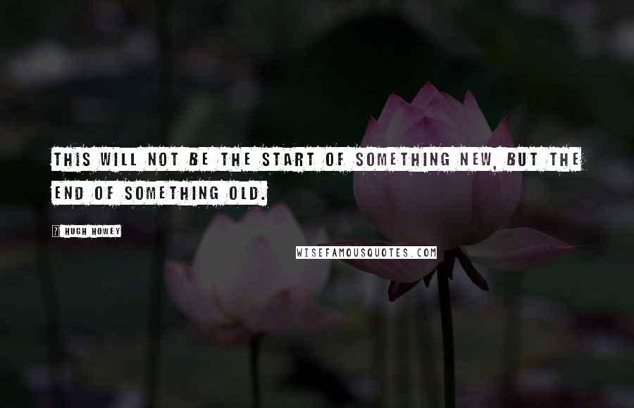 Hugh Howey Quotes: This will not be the start of something new, but the end of something old.