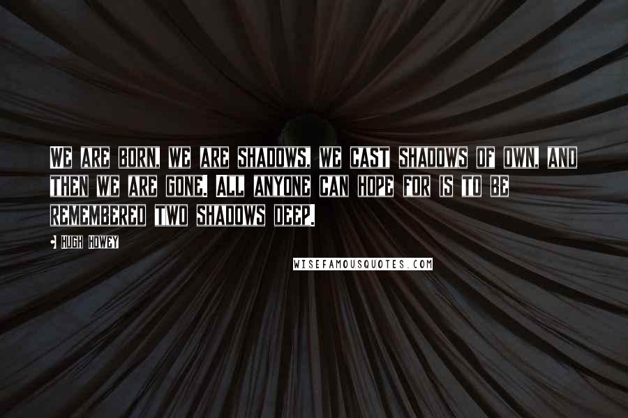 Hugh Howey Quotes: We are born, we are shadows, we cast shadows of own, and then we are gone. All anyone can hope for is to be remembered two shadows deep.