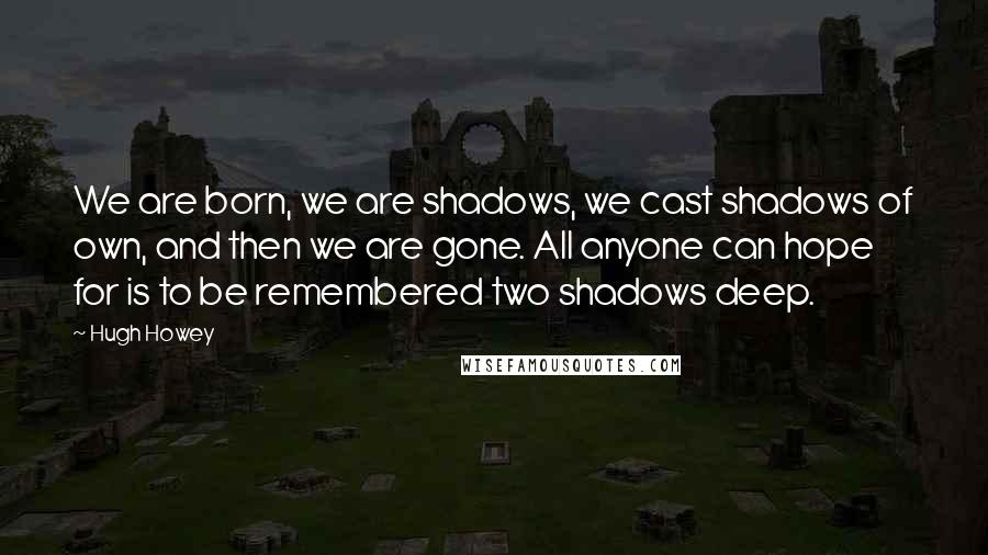 Hugh Howey Quotes: We are born, we are shadows, we cast shadows of own, and then we are gone. All anyone can hope for is to be remembered two shadows deep.