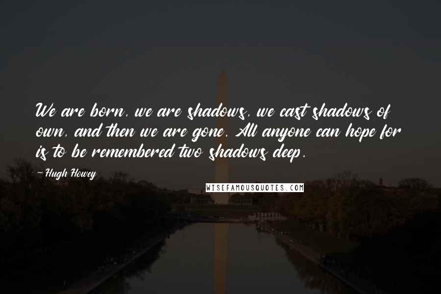 Hugh Howey Quotes: We are born, we are shadows, we cast shadows of own, and then we are gone. All anyone can hope for is to be remembered two shadows deep.