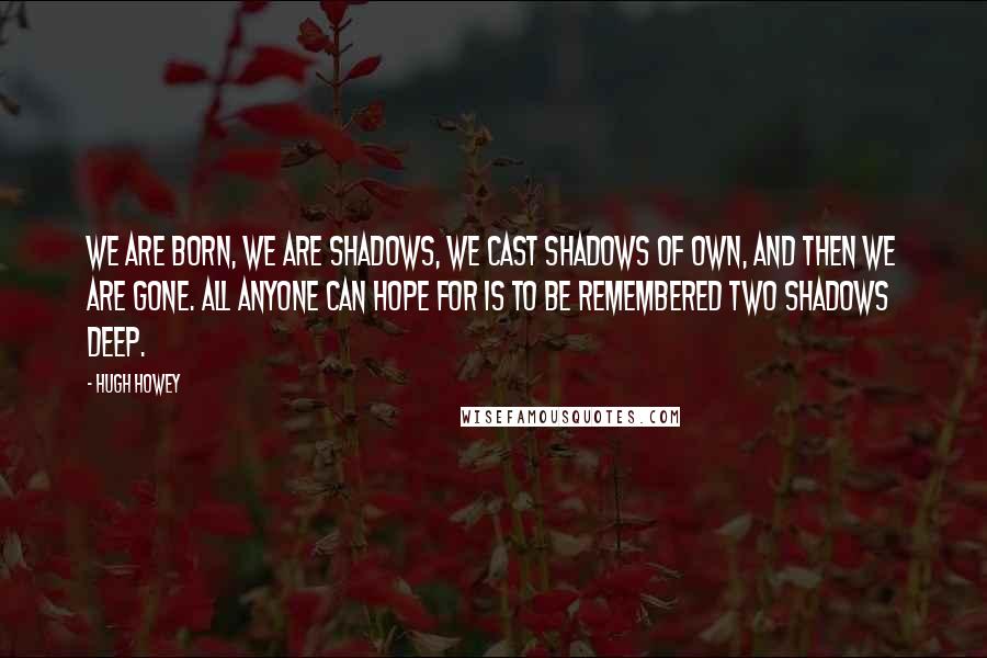 Hugh Howey Quotes: We are born, we are shadows, we cast shadows of own, and then we are gone. All anyone can hope for is to be remembered two shadows deep.