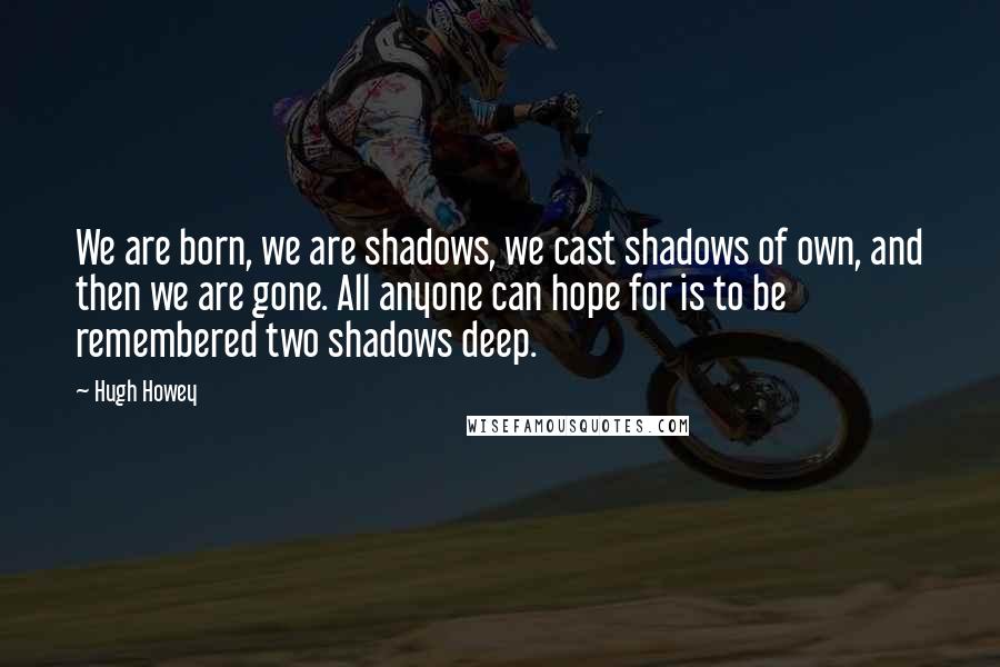 Hugh Howey Quotes: We are born, we are shadows, we cast shadows of own, and then we are gone. All anyone can hope for is to be remembered two shadows deep.