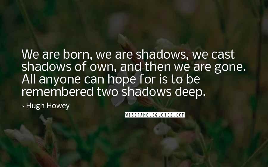 Hugh Howey Quotes: We are born, we are shadows, we cast shadows of own, and then we are gone. All anyone can hope for is to be remembered two shadows deep.