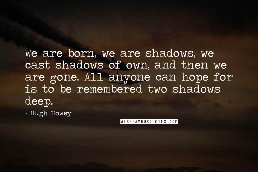 Hugh Howey Quotes: We are born, we are shadows, we cast shadows of own, and then we are gone. All anyone can hope for is to be remembered two shadows deep.