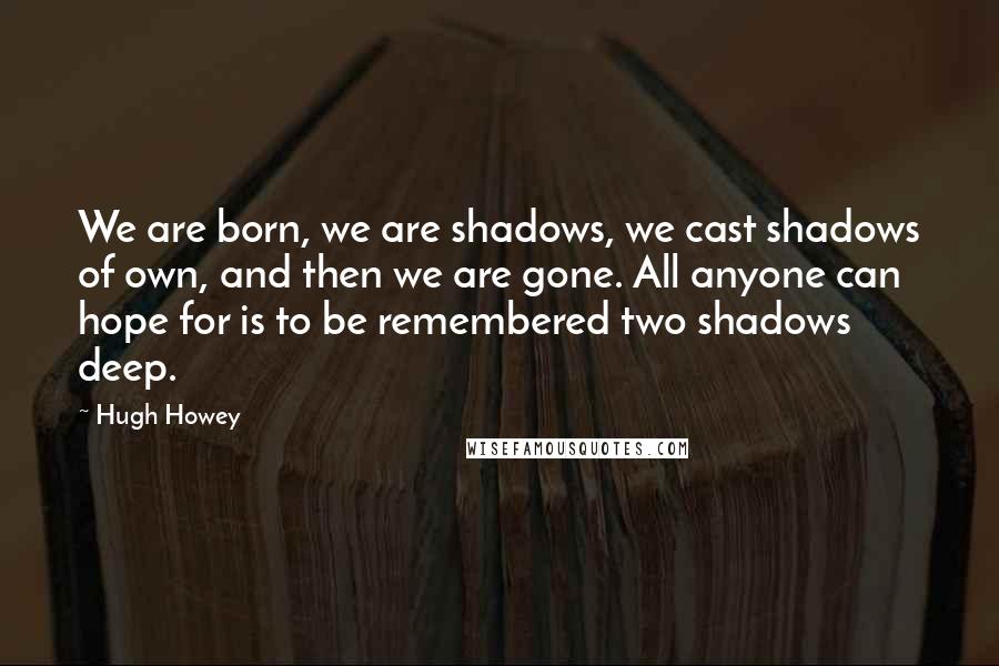 Hugh Howey Quotes: We are born, we are shadows, we cast shadows of own, and then we are gone. All anyone can hope for is to be remembered two shadows deep.