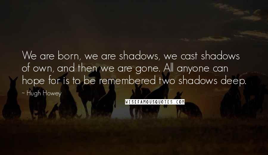 Hugh Howey Quotes: We are born, we are shadows, we cast shadows of own, and then we are gone. All anyone can hope for is to be remembered two shadows deep.