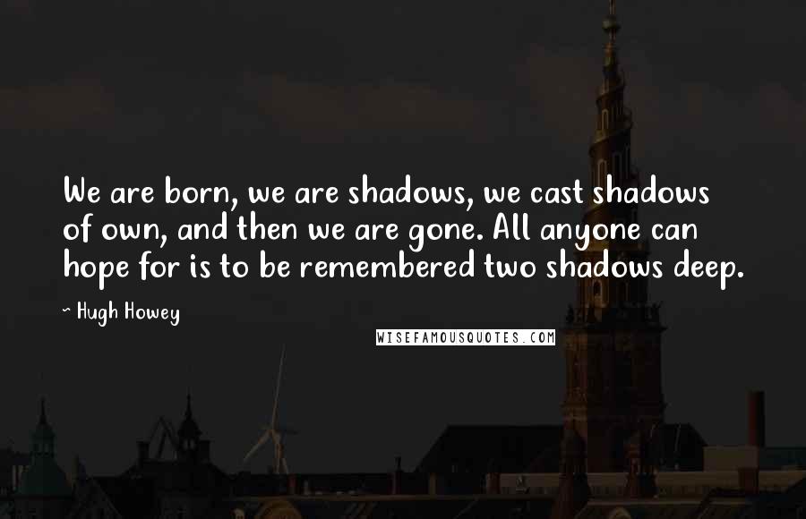 Hugh Howey Quotes: We are born, we are shadows, we cast shadows of own, and then we are gone. All anyone can hope for is to be remembered two shadows deep.