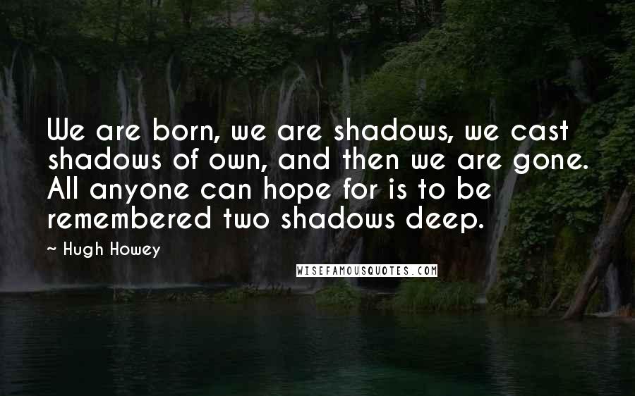 Hugh Howey Quotes: We are born, we are shadows, we cast shadows of own, and then we are gone. All anyone can hope for is to be remembered two shadows deep.