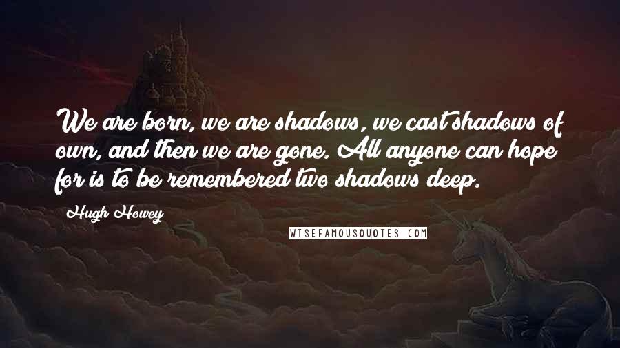 Hugh Howey Quotes: We are born, we are shadows, we cast shadows of own, and then we are gone. All anyone can hope for is to be remembered two shadows deep.