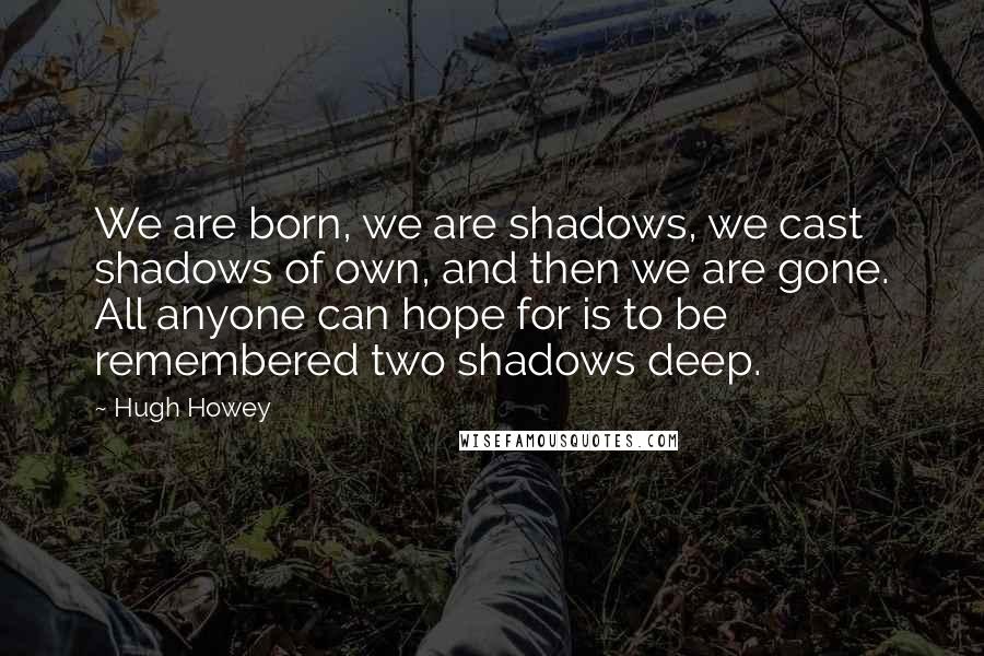 Hugh Howey Quotes: We are born, we are shadows, we cast shadows of own, and then we are gone. All anyone can hope for is to be remembered two shadows deep.