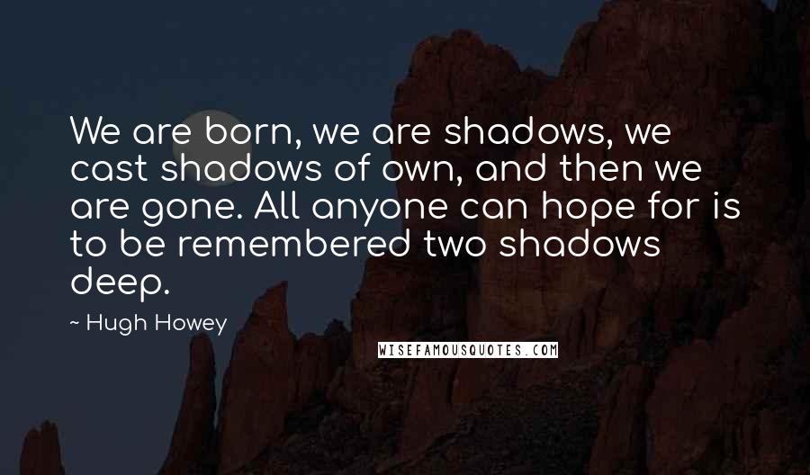 Hugh Howey Quotes: We are born, we are shadows, we cast shadows of own, and then we are gone. All anyone can hope for is to be remembered two shadows deep.